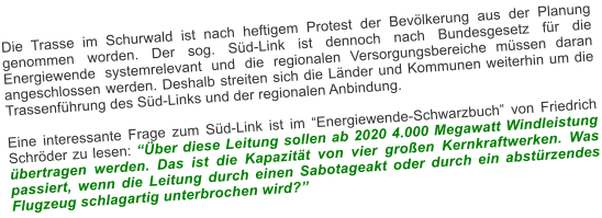 Die Trasse im Schurwald ist nach heftigem Protest der Bevlkerung aus der Planung genommen worden. Der sog. Sd-Link ist dennoch nach Bundesgesetz fr die Energiewende systemrelevant und die regionalen Versorgungsbereiche mssen daran angeschlossen werden. Deshalb streiten sich die Lnder und Kommunen weiterhin um die Trassenfhrung des Sd-Links und der regionalen Anbindung.  Eine interessante Frage zum Sd-Link ist im Energiewende-Schwarzbuch von Friedrich Schrder zu lesen: ber diese Leitung sollen ab 2020 4.000 Megawatt Windleistung bertragen werden. Das ist die Kapazitt von vier groen Kernkraftwerken. Was passiert, wenn die Leitung durch einen Sabotageakt oder durch ein abstrzendes Flugzeug schlagartig unterbrochen wird?